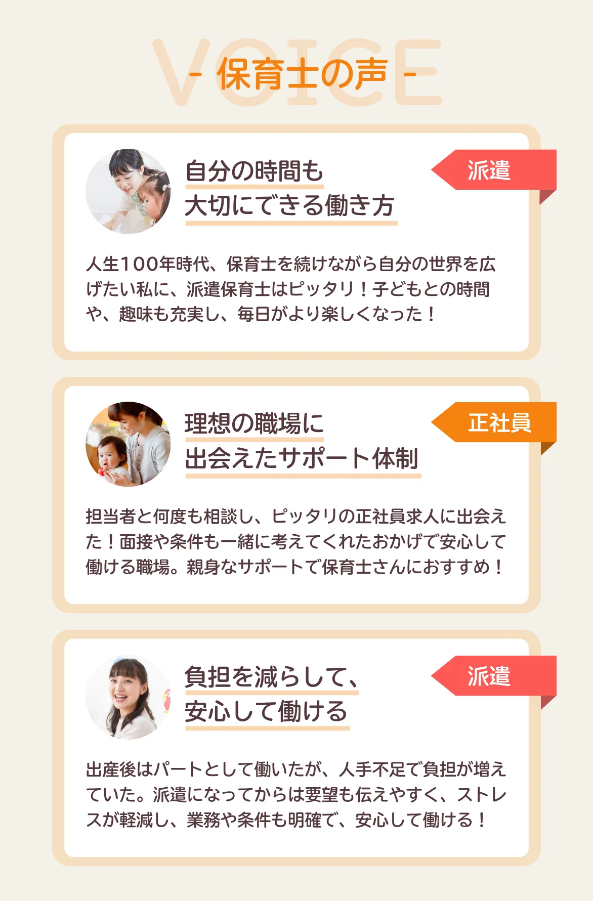 保育士の声【派遣】自分の時間も大切にできる働き方人生100年時代、保育士を続けながら自分の世界を広げたい私に、派遣保育士はピッタリ！子どもの時間や、趣味も充実し、毎日がより楽しくなった！【正社員】理想の職場に出会えたサポート体制。担当者と何度も相談し、ピッタリの正社員求人に出会えた！面接や条件も一緒に考えてくれたおかげで安心して働ける職場。親身なサポートで保育士さんにおすすめ！【派遣】負担を減らして、安心して働ける。出産後はパートとして働いたが、人手不足で負担が増えていた。派遣になってからは要望を伝えやすく、ストレスが軽減。業務や条件も明確で、安心して働ける！